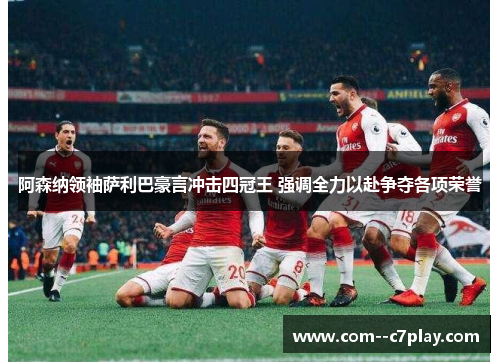 阿森纳领袖萨利巴豪言冲击四冠王 强调全力以赴争夺各项荣誉