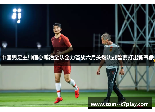 中国男足主帅信心喊话全队全力备战六月关键决战誓要打出新气象 中国男足主帅信心喊话全队全力备战六月关键决战誓要打出新气象